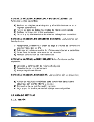 GERENCIA NACIONAL COMERCIAL Y DE OPERACIONES: Las
funciones son las siguientes:

  1) Realizar estrategias para búsqueda y afiliación de usuarios en el
     régimen contributivo
  2) Manejo de base de datos de afiliados del régimen subsidiado
  3) Realizar contratos con entes territoriales
  4) Facturar y liquidar contratos de usuarios del régimen subsidiado

GERENCIA NACIONAL DE SERVICIOS DE SALUD: Las funciones son
las siguientes:

  1) Recepcionar, auditar y dar orden de pago a facturas de servicios de
     salud enviadas por las IPS
  2) Autorizar servicios a usuarios del régimen contributivo y subsidiado
  3) Tener línea de frente para atención de usuarios
  4) Realizar contratación de red de servicios

GERENCIA NACIONAL ADMINISTRATIVA: Las funciones son las
siguientes:

  1) Selección y contratación de recursos humanos
  2) Capacitación de recurso humano
  3) Manejo logístico de bienes

GERENCIA NACIONAL FINANCIERA: Las funciones son las siguientes:


  1) Manejo de recursos económicos para cumplir con obligaciones
     adquiridas con cliente interno y externo
  2) Administración de la información contable
  3) Pago y giro de fondos para cubrir obligaciones adquiridas


1.2 AREA DE SISTEMAS

1.2.1. VISIÓN
 