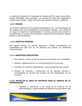 La Dirección Nacional de Tecnología de Solsalud E.P.S. para el año 2012,
tendrá tecnología más avanzada, con equipos de más alta capacidad y
calidad, para brindar mejor servicios a los usuarios internos y externos.

1.2.2. MISION

La Dirección Nacional de Tecnología de Solsalud E.P.S., es la encargada de
dar soporte para las necesidades de los usuarios internos, por medio de
un grupo de ingenieros especializados en el área, quienes dan solución a
las solicitudes en asuntos de informática, sistemas de información, soporte
técnico y comunicaciones.


1.2.3. OBJETIVO GENERAL

Dar soporte técnico de manera oportuna y rápida, satisfaciendo las
necesidades de cada uno de los usuarios que realizan los diferentes
requerimientos.


1.2.4. OBJETIVOS ESPECIFICOS

  •   Dar solución a cada uno de los usuarios de acuerdo con lo solicitado.

  •   Resolver telefónicamente los inconvenientes de los usuarios.

  •   Canalizar los reportes, diagnósticos y recomendaciones del usuario

  •   Diseñar los servicios y estructuras de los equipos técnicos y
      herramientas de servicio de acuerdo con las necesidades de los
      usuarios.


1.2.5. METAS EN EL AREA DE SISTEMAS PARA EL MANEJO DE LA
INFORMACION

        •   Asesorar y supervisar a las áreas de la empresa en la
            administración y disponibilidad de sistemas de información que
 