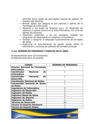 permitan llevar acabo las actividades internas de gestión, de
            manera más eficiente.
        •   Brindar apoyo que asegure el uso racional y óptimo de la
            Tecnología de Información.
        •   Asesorar a las áreas de Solsalud e.p.s. en desarrollo de
            sistemas y soporte técnico en el área informática, con el fin de
            agilizar los procesos.
        •   Coordinar, supervisar y de ser necesario, impartir los
            programas de capacitación en sistemas e informática.
        •   Verificar y asegurar el adecuado funcionamiento de las bases
            de datos
        •   Supervisar la administración de equipo donde radica la
            información y servicios de software del servidor principal

1.2.6. NÚMERO DE PERSONAS Y PUESTOS EN EL AREA

El departamento tiene 32 funcionarios
El departamento tiene 32 puestos


            CARGO                          NÚMERO DE PERSONAS
Director Nacional de Tecnología                    1
Informática
Coordinador     Nacional     de                         1
Informática
Coordinador     Nacional     de                         1
Desarrollo
Coordinador Nacional de Redes                           1
Coordinador Nacional de Bases                           1
de Datos
Ingenieros de Informática                               5
Ingeniero de Desarrollo                                 1
Ingeniero de Redes                                      1
Ingeniero Bases de datos                                3
Ingeniero de Soporte                                    1
Ingeniero de Redes                                      1
Técnicos de Desarrollo                                 10
Técnico de Soporte Hardware                             3
Técnico de Soporte Redes                                2
 