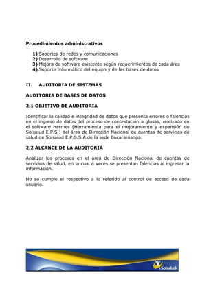 Procedimientos administrativos

      1) Soportes de redes y comunicaciones
      2) Desarrollo de software
      3) Mejora de software existente según requerimientos de cada área
      4) Soporte Informático del equipo y de las bases de datos


II.     AUDITORIA DE SISTEMAS

AUDITORIA DE BASES DE DATOS

2.1 OBJETIVO DE AUDITORIA

Identificar la calidad e integridad de datos que presenta errores o falencias
en el ingreso de datos del proceso de contestación a glosas, realizado en
el software Hermes (Herramienta para el mejoramiento y expansión de
Solsalud E.P.S.) del área de Dirección Nacional de cuentas de servicios de
salud de Solsalud E.P.S.S.A.de la sede Bucaramanga.

2.2 ALCANCE DE LA AUDITORIA

Analizar los procesos en el área de Dirección Nacional de cuentas de
servicios de salud, en la cual a veces se presentan falencias al ingresar la
información.

No se cumple el respectivo a lo referido al control de acceso de cada
usuario.
 