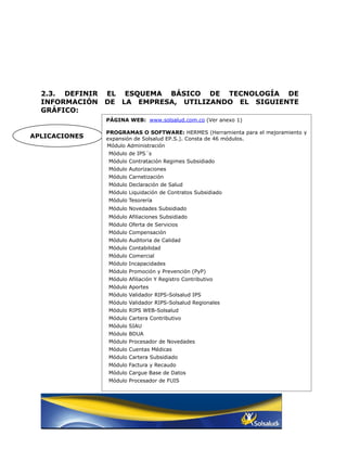 2.3. DEFINIR   EL ESQUEMA BÁSICO DE TECNOLOGÍA DE
  INFORMACIÓN    DE LA EMPRESA, UTILIZANDO EL SIGUIENTE
  GRÁFICO:
                 PÁGINA WEB: www.solsalud.com.co (Ver anexo 1)

                 PROGRAMAS O SOFTWARE: HERMES (Herramienta para el mejoramiento y
APLICACIONES     expansión de Solsalud EP.S.). Consta de 46 módulos.
                 Módulo Administración
                 Módulo de IPS´s
                 Módulo Contratación Regimes Subsidiado
                 Módulo Autorizaciones
                 Módulo Carnetización
                 Módulo Declaración de Salud
                 Módulo Liquidación de Contratos Subsidiado
                 Módulo Tesorería
                 Módulo Novedades Subsidiado
                 Módulo Afiliaciones Subsidiado
                 Módulo Oferta de Servicios
                 Módulo Compensación
                 Módulo Auditoria de Calidad
                 Módulo Contabilidad
                 Módulo Comercial
                 Módulo Incapacidades
                 Módulo Promoción y Prevención (PyP)
                 Módulo Afiliación Y Registro Contributivo
                 Módulo Aportes
                 Módulo Validador RIPS-Solsalud IPS
                 Módulo Validador RIPS-Solsalud Regionales
                 Módulo RIPS WEB-Solsalud
                 Módulo Cartera Contributivo
                 Módulo SIAU
                 Módulo BDUA
                 Módulo Procesador de Novedades
                 Módulo Cuentas Médicas
                 Módulo Cartera Subsidiado
                 Módulo Factura y Recaudo
                 Módulo Cargue Base de Datos
                 Módulo Procesador de FUIS
 