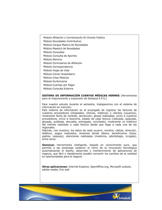 Módulo Afiliación y Carnetización En Evento Publico
Módulo Novedades Contributivo
Módulo Cargue Masivo de Novedades
Módulo Maestro de Novedades
Módulo Consultas
Módulo Consulta de Aportes
Módulo Nómina
Módulo Formularios de Afiliación
Módulo Correspondencia
Módulo Hojas de Vida
Módulo Censo Hospitalario
Módulo Citas Médicas
Módulo Puntomania
Módulo Cuentas por Pagar
Módulo Consulta Externa

SISTEMA DE INFORMACIÓN CUENTAS MÉDICAS HERMES (Herramienta
para el mejoramiento y expansión de Solsalud E.P.S.)

Para nuestro estudio durante el semestre, trabajaremos con el sistema de
información en mención.
Este sistema de información es el encargado de registrar las facturas de
nuestros proveedores (Hospitales, clínicas, médicos) y clientes (usuarios),
mostrando fecha de recibido, devolución, glosas realizadas, envío a nuestros
proveedores, envío a tesorería, estado de cada factura (radicada, asignada,
glosada, auditada, devuelta, entregada, conciliada), mostrando un histórico
del trámite realizado a cada factura desde que llega a cada una de las
regionales.
Además, nos muestra, los datos de cada usuario, nombre, cédula, dirección,
teléfono, pagos realizados, empresa donde labora, beneficiarios (hijos,
padres, esposos), atenciones realizadas (medicina, odontología, cirugías),
entre otros.

Genexus: Herramienta inteligente, basada en conocimiento puro, que
permite a las empresas sostener el ritmo de la innovación tecnológica
automatizando el diseño, desarrollo y mantenimiento de aplicaciones de
negocio, que fácil y rápidamente pueden convertir los cambios de la realidad
en oportunidades para el negocio



Otras aplicaciones: Internet Explorer, OpenOffice.org, Microsoft outlook,
adobe reader, Fire wall
 