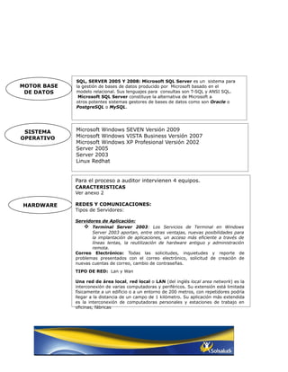 SQL, SERVER 2005 Y 2008: Microsoft SQL Server es un sistema para
MOTOR BASE   la gestión de bases de datos producido por Microsoft basado en el
 DE DATOS    modelo relacional. Sus lenguajes para consultas son T-SQL y ANSI SQL.
              Microsoft SQL Server constituye la alternativa de Microsoft a
             otros potentes sistemas gestores de bases de datos como son Oracle o
             PostgreSQL o MySQL.




 SISTEMA     Microsoft Windows SEVEN Versión 2009
OPERATIVO    Microsoft Windows VISTA Business Versión 2007
             Microsoft Windows XP Profesional Versión 2002
             Server 2005
             Server 2003
             Linux Redhat


             Para el proceso a auditor intervienen 4 equipos.
             CARACTERISTICAS
             Ver anexo 2

HARDWARE     REDES Y COMUNICACIONES:
             Tipos de Servidores:

             Servidores de Aplicación:
                  Terminal Server 2003: Los Servicios de Terminal en Windows
                    Server 2003 aportan, entre otras ventajas, nuevas posibilidades para
                    la implantación de aplicaciones, un acceso más eficiente a través de
                    líneas lentas, la reutilización de hardware antiguo y administración
                    remota.
             Correo Electrónico: Todas las solicitudes, inquietudes y reporte de
             problemas presentados con el correo electrónico, solicitud de creación de
             nuevas cuentas de correo, cambio de contraseñas.
             TIPO DE RED: Lan y Wan

             Una red de área local, red local o LAN (del inglés local area network) es la
             interconexión de varias computadoras y periféricos. Su extensión está limitada
             físicamente a un edificio o a un entorno de 200 metros, con repetidores podría
             llegar a la distancia de un campo de 1 kilómetro. Su aplicación más extendida
             es la interconexión de computadoras personales y estaciones de trabajo en
             oficinas, fábricas
 