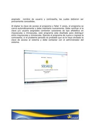 asignado   nombre de usuario y contraseña, las cuales debieron ser
previamente concedidas.

Al digitar la clave de acceso al programa y fallar 3 veces, el programa se
cierra automáticamente y debe intentarlo nuevamente. Debe verificar si la
clave y/o usuario asignados contienen caracteres de tipo alfabético en
mayúsculas o minúsculas, este programa esta diseñado para distinguir
entre mayúsculas y minúsculas. Ejecute el programa de nuevo e ingrese la
contraseña; si el problema persiste es probable que se le haya olvidado la
clave de acceso al sistema y debe contactar con el administrador del
sistema.
 