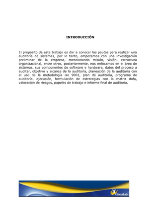 INTRODUCCIÓN



El propósito de este trabajo es dar a conocer las pautas para realizar una
auditoría de sistemas, por lo tanto, empezamos con una investigación
preliminar de la empresa, mencionando misión, visión, estructura
organizacional, entre otros, posteriormente, nos enfocamos en el área de
sistemas, sus componentes de software y hardware, datos del proceso a
auditar, objetivo y alcance de la auditoría, planeación de la auditoría con
el uso de la metodología iso 9001, plan de auditoría, programa de
auditoría, ejecución, formulación de estrategias con la matriz dofa,
valoración de riesgos, papeles de trabajo e informe final de auditoria.
 