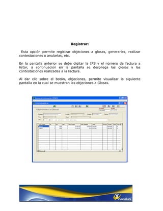 Registrar:

 Esta opción permite registrar objeciones a glosas, generarlas, realizar
contestaciones o anularlas, etc.

En la pantalla anterior se debe digitar la IPS y el número de factura a
listar, a continuación en la pantalla se despliega las glosas y las
contestaciones realizadas a la factura.

Al dar clic sobre el botón, objeciones, permite visualizar la siguiente
pantalla en la cual se muestran las objeciones a Glosas.
 