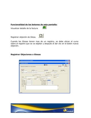 Funcionalidad de los botones de esta pantalla:

Visualizar detalle de la factura



Registrar objeción de Glosa.

Cuando las Glosas tienen mas de un registro, se debe ubicar el curso
sobre el registro que se va objetar y después di dar clic en el botón nueva
objeción.



Registrar Objeciones a Glosas
 