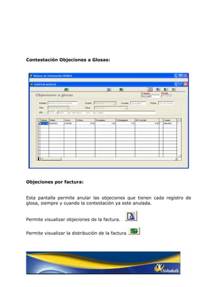 Contestación Objeciones a Glosas:




Objeciones por factura:


Esta pantalla permite anular las objeciones que tienen cada registro de
glosa, siempre y cuando la contestación ya este anulada.


Permite visualizar objeciones de la factura.


Permite visualizar la distribución de la factura
 