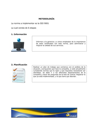 METODOLOGÍA

La norma a implementar es la ISO 9001

La cual consta de 6 etapas


1. Información


                          Informar a la gerencia y a otros empleados de la importancia
                          de estar certificados con esta norma, para administrar y
                          mejorar la calidad de sus servicios.




2. Planificación
                       Realizar un plan de trabajo que comience con el análisis de la
                       situación, averiguando qué hace la compañía, si está actualmente
                       cumpliendo normas que la rigen y qué requisitos necesitarán ser
                       atendidos. Se debe ir a los diferentes departamentos de la
                       compañía y hacer las preguntas de la lista de control. Registrar lo
                       que ya está implementado, y lo que tiene que abordar.
 