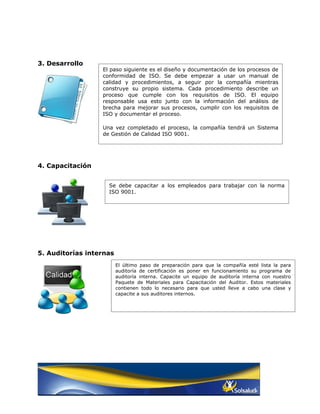 3. Desarrollo
                  El paso siguiente es el diseño y documentación de los procesos de
                  conformidad de ISO. Se debe empezar a usar un manual de
                  calidad y procedimientos, a seguir por la compañía mientras
                  construye su propio sistema. Cada procedimiento describe un
                  proceso que cumple con los requisitos de ISO. El equipo
                  responsable usa esto junto con la información del análisis de
                  brecha para mejorar sus procesos, cumplir con los requisitos de
                  ISO y documentar el proceso.

                  Una vez completado el proceso, la compañía tendrá un Sistema
                  de Gestión de Calidad ISO 9001.




4. Capacitación


                    Se debe capacitar a los empleados para trabajar con la norma
                    ISO 9001.




5. Auditorías internas
                         El último paso de preparación para que la compañía esté lista la para
                         auditoría de certificación es poner en funcionamiento su programa de
                         auditoría interna. Capacite un equipo de auditoría interna con nuestro
                         Paquete de Materiales para Capacitación del Auditor. Estos materiales
                         contienen todo lo necesario para que usted lleve a cabo una clase y
                         capacite a sus auditores internos.
 