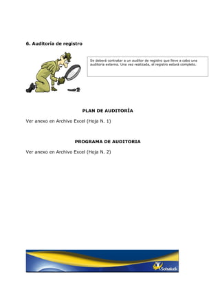 6. Auditoría de registro


                            Se deberá contratar a un auditor de registro que lleve a cabo una
                            auditoría externa. Una vez realizada, el registro estará completo.




                         PLAN DE AUDITORÍA

Ver anexo en Archivo Excel (Hoja N. 1)



                     PROGRAMA DE AUDITORIA

Ver anexo en Archivo Excel (Hoja N. 2)
 