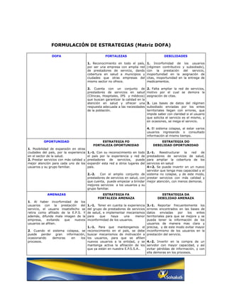FORMULACIÓN DE ESTRATEGIAS (Matriz DOFA)

               DOFA                                 FORTALEZAS                               DEBILIDADES

                                         1. Reconocimiento en todo el país,       1. Incorfomidad de los usuarios
                                         por ser una empresa con amplia red       (régimen contributivo y subsidiado),
                                         de prestadores de servicio, dando        con la prestación del         servicio,
                                         cobertura en salud a municipios y        inoportunidad en la asignación de
                                         ciudades que otras empresas del          citas, inoportunidad en la entrega de
                                         mismo sector no ofrece.                  medicamentos.

                                         2. Cuenta con un conjunto de             2. Falta ampliar la red de servicios,
                                         prestadores de servicios en salud        motivo por el cual se demora la
                                         (Clínicas, Hospitales, IPS y médicos)    asignación de citas.
                                         que buscan garantizar la calidad en la
                                         atención en salud y ofrecer una          3. Las bases de datos del régimen
                                         respuesta adecuada a las necesidades     subsidiado enviadas por los entes
                                         de la población.                         territoriales llegan con errores, que
                                                                                  impide saber con claridad si el usuario
                                                                                  que solicita el servicio es el mismo, y
                                                                                  en ocasiones, se niega el servicio.

                                                                                  4. El sistema colapsa, al estar varios
                                                                                  usuarios ingresando o consultado
                                                                                  información al mismo tiempo.
          OPORTUNIDAD                           ESTRATEGIA FO                             ESTRATEGIA DO
                                            FORTALEZA OPORTUNIDAD                     DEBILIDAD OPORTUNIDAD
1. Posibilidad de expansión en otras
ciudades del país, por la experiencia    1.-1. Con su reconocimiento en todo    2.-1.    Reestructurar  la  red   de
en el sector de la salud.                el país por la experiencia y red de    prestadores de servicios de salud,
2. Prestar servicios con más calidad y   prestadores de servicios, puede        para ampliar la cobertura de los
mejor atención para cada uno de los      expandir esta red a otros lugares del  servicios en salud
usuarios y su grupo familiar.            país.                                  4—2. Se puede invertir en un nuevo
                                                                                servidor que tenga mas capacidad y el
                                         2.-2.   Con el amplio conjunto de sistema no colapse, y de este modo,
                                         prestadores de servicios en salud, con prestar servicios con más calidad y
                                         que cuenta, puede empezar a brindar mejor atención, con menos demoras.
                                         mejores servicios a los usuarios y su
                                         grupo familiar.
            AMENAZAS                             ESTRATEGIA FA                             ESTRATEGIA DA
                                               FORTALEZA AMENAZA                         DEBILIDAD AMENAZA
1. Al haber incorfomidad de los
usuarios con la prestación del           1.-1. Tener en cuenta la experiencia
                                                                       3.-1. Reportar frecuentemente los
servicio, el usuario insatisfecho se     del grupo de prestadores de servicios
                                                                       errores encontrados en las bases de
retira como afiliado de la E.P.S. Y      de salud, e implementar mecanismos
                                                                       datos     enviadas   por   los  entes
además, difunde mala imagen de la        para    que    haya     una    menor
                                                                       territoriales para que se mejore y se
empresa,     evitando  que    nuevos     inconformidad de los usuarios.pueda tener la información de los
usuarios se afilien.                                                   usuarios de manera mas clara y
                                  1.-1. Para que mantengamos el precisa, y de este modo evitar mayor
2. Cuando el sistema colapsa, se reconocimiento en el país, se debe inconformismo de los usuarios en la
puede   perder gran información, buscar mecanismos de motivación a prestación del servicio.
ocasionando   demoras   en    los los usuarios, para que se afilien
procesos.                         nuevos usuarios a la entidad, y se 4.-2. Invertir en la compra de un
                                  mantenga activa la afiliación de los servidor con mayor capacidad, y así
                                  que ya están en nuestra E.P.S.S.A..  evitar pérdidas de información, y con
                                                                       ella demoras en los procesos.
 