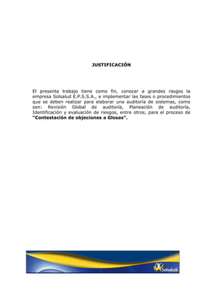 JUSTIFICACIÓN




El presenta trabajo tiene como fin, conocer a grandes rasgos la
empresa Solsalud E.P.S.S.A., e implementar las fases o procedimientos
que se deben realizar para elaborar una auditoría de sistemas, como
son: Revisión Global de auditoría, Planeación de auditoría,
Identificación y evaluación de riesgos, entre otros, para el proceso de
“Contestación de objeciones a Glosas”.
 
