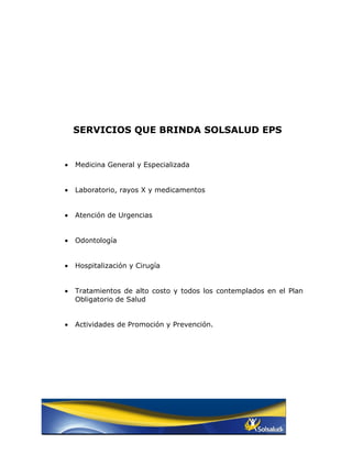 SERVICIOS QUE BRINDA SOLSALUD EPS


•   Medicina General y Especializada


•   Laboratorio, rayos X y medicamentos


•   Atención de Urgencias


•   Odontología


•   Hospitalización y Cirugía


•   Tratamientos de alto costo y todos los contemplados en el Plan
    Obligatorio de Salud


•   Actividades de Promoción y Prevención.
 