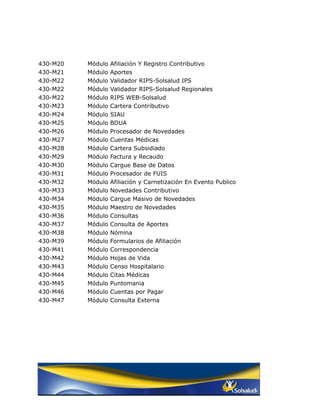 430-M20   Módulo   Afiliación Y Registro Contributivo
430-M21   Módulo   Aportes
430-M22   Módulo   Validador RIPS-Solsalud IPS
430-M22   Módulo   Validador RIPS-Solsalud Regionales
430-M22   Módulo   RIPS WEB-Solsalud
430-M23   Módulo   Cartera Contributivo
430-M24   Módulo   SIAU
430-M25   Módulo   BDUA
430-M26   Módulo   Procesador de Novedades
430-M27   Módulo   Cuentas Médicas
430-M28   Módulo   Cartera Subsidiado
430-M29   Módulo   Factura y Recaudo
430-M30   Módulo   Cargue Base de Datos
430-M31   Módulo   Procesador de FUIS
430-M32   Módulo   Afiliación y Carnetización En Evento Publico
430-M33   Módulo   Novedades Contributivo
430-M34   Módulo   Cargue Masivo de Novedades
430-M35   Módulo   Maestro de Novedades
430-M36   Módulo   Consultas
430-M37   Módulo   Consulta de Aportes
430-M38   Módulo   Nómina
430-M39   Módulo   Formularios de Afiliación
430-M41   Módulo   Correspondencia
430-M42   Módulo   Hojas de Vida
430-M43   Módulo   Censo Hospitalario
430-M44   Módulo   Citas Médicas
430-M45   Módulo   Puntomania
430-M46   Módulo   Cuentas por Pagar
430-M47   Módulo   Consulta Externa
 