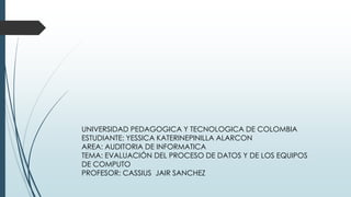 UNIVERSIDAD PEDAGOGICA Y TECNOLOGICA DE COLOMBIA
ESTUDIANTE: YESSICA KATERINEPINILLA ALARCON
AREA: AUDITORIA DE INFORMATICA
TEMA: EVALUACIÓN DEL PROCESO DE DATOS Y DE LOS EQUIPOS
DE COMPUTO
PROFESOR: CASSIUS JAIR SANCHEZ
 