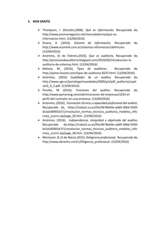 5. WEB GRAFÍA
 Thompson, I. (Octubre,2008), Qué es información, Recuperado de,
http://www.promonegocios.net/mercadotecnia/que-es-
informacion.html. {13/04/2016}
 Duany, A ,(2016), Sistema de información, Recuperado de,
http://www.econlink.com.ar/sistemas-informacion/definicion.
{13/04/2016}
 Anónimo, (6 de Febrero,2010), Que es auditoría, Recuperado de,
http://procesosdeauditoria.blogspot.com/2010/02/introduccion-la-
auditoria-de-sistemas.html. {13/04/2016}
 Malone, M, (2016), Tipos de auditores, Recuperado de,
http://pyme.lavoztx.com/tipos-de-auditores-8237.html. {13/04/2016}
 Anónimo, (2016) Cualidades de un auditor, Recuperado de,
http://www.cge.es/portalcge/novedades/2009/prl/pdf_auditoria/capit
ulo3_4_2.pdf. {13/04/2016}
 Peralte, M (2016), Funciones del auditor, Recuperado de,
http://www.pymerang.com/administracion-de-empresas/1033-el-
perfil-del-contralor-en-una-empresa. {13/04/2016}
 Anónimo, (2016), Formación técnica y capacidad profesional del auditor,
Recuperado de, https://rodas5.us.es/file/4678eb4e-add9-306d-5930-
dc3a5d0401b7/1/resolucion_normas_tecnicas_auditoria_modelos_info
rmes_scorm.zip/page_05.htm. {13/04/2016}
 Anónimo, (2016), Independencia, integridad y objetivida del auditor,
Recuperado de,https://rodas5.us.es/file/4678eb4e-add9-306d-5930-
dc3a5d0401b7/1/resolucion_normas_tecnicas_auditoria_modelos_info
rmes_scorm.zip/page_06.htm. {13/04/2016}
 Montaner, B, (5 de Marzo,2015), Deligencia profesional, Recuperado de,
http://www.derecho.com/c/Diligencia_profesional. {13/04/2016}
 