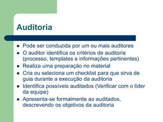 Auditoria
 Pode ser conduzida por um ou mais auditores
 O auditor identifica os critérios de auditoria
(processo, templates e informações pertinentes)
 Realiza uma preparação no material
 Cria ou seleciona um checklist para que sirva de
guia durante a execução da auditoria
 Identifica possíveis auditados (Verificar com o líder
da equipe)
 Apresenta-se formalmente ao auditados,
descrevendo os objetivos da auditoria
 