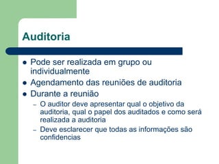 Auditoria
 Pode ser realizada em grupo ou
individualmente
 Agendamento das reuniões de auditoria
 Durante a reunião
– O auditor deve apresentar qual o objetivo da
auditoria, qual o papel dos auditados e como será
realizada a auditoria
– Deve esclarecer que todas as informações são
confidencias
 