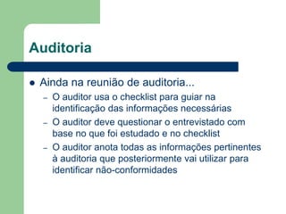 Auditoria
 Ainda na reunião de auditoria...
– O auditor usa o checklist para guiar na
identificação das informações necessárias
– O auditor deve questionar o entrevistado com
base no que foi estudado e no checklist
– O auditor anota todas as informações pertinentes
à auditoria que posteriormente vai utilizar para
identificar não-conformidades
 