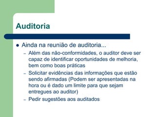 Auditoria
 Ainda na reunião de auditoria...
– Além das não-conformidades, o auditor deve ser
capaz de identificar oportunidades de melhoria,
bem como boas práticas
– Solicitar evidências das informações que estão
sendo afirmadas (Podem ser apresentadas na
hora ou é dado um limite para que sejam
entregues ao auditor)
– Pedir sugestões aos auditados
 