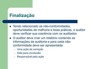 Finalização
 Tendo relacionado as não-conformidades,
oportunidades de melhoria e boas práticas, o auditor
deve verificar sua coerência com os auditados
 O auditor deve criar um relatório contendo as
informações da auditoria e para cada não-
conformidade deve ser apresentada:
– Uma ação de correção
– Data para conclusão
– Responsável pela ação
 