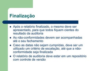 Finalização
 Após o relatório finalizado, o mesmo deve ser
apresentado, para que todos fiquem cientes do
resultado da auditoria
 As não-conformidades devem ser acompanhadas
até o seu fechamento
 Caso as datas não sejam cumpridas, deve ser um
utilizado um critério de escalação, até que a não-
conformidade seja finalizada
 O relatório de auditoria deve estar em um repositório
com controle de versão
 