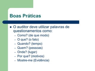 Boas Práticas
 O auditor deve utilizar palavras de
questionamentos como:
– Como? (de que modo)
– O que? (o fato)
– Quando? (tempo)
– Quem? (pessoas)
– Onde? (lugar)
– Por que? (motivos)
– Mostre-me (Evidência)
 