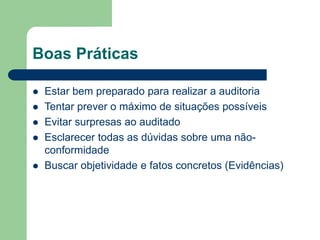 Boas Práticas
 Estar bem preparado para realizar a auditoria
 Tentar prever o máximo de situações possíveis
 Evitar surpresas ao auditado
 Esclarecer todas as dúvidas sobre uma não-
conformidade
 Buscar objetividade e fatos concretos (Evidências)
 