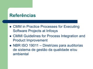 Referências
 CMM in Practice Processes for Executing
Software Projects at Infosys
 CMMI Guidelines for Process Integration and
Product Improvement
 NBR ISO 19011 – Diretrizes para auditorias
de sistema de gestão da qualidade e/ou
ambiental
 