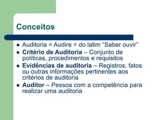 Conceitos
 Auditoria = Audire = do latim “Saber ouvir”
 Critério de Auditoria – Conjunto de
políticas, procedimentos e requisitos
 Evidências de auditoria – Registros, fatos
ou outras informações pertinentes aos
critérios de auditoria
 Auditor – Pessoa com a competência para
realizar uma auditoria
 