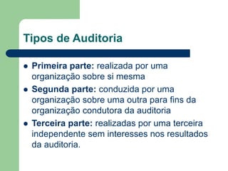 Tipos de Auditoria
 Primeira parte: realizada por uma
organização sobre si mesma
 Segunda parte: conduzida por uma
organização sobre uma outra para fins da
organização condutora da auditoria
 Terceira parte: realizadas por uma terceira
independente sem interesses nos resultados
da auditoria.
 