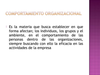  Es la materia que busca establecer en que
forma afectan; los individuos, los grupos y el
ambiente, en el comportamiento de las
personas dentro de las organizaciones,
siempre buscando con ello la eficacia en las
actividades de la empresa
 