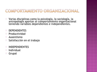 Varias disciplinas como la psicología, la sociología, la
antropología aportan al comportamiento organizacional
teniendo variables dependientes e independientes.
 DEPENDIENTES
 Productividad
 Ausentismo
 Satisfacción en el trabajo
 INDEPENDIENTES
 Individual
 Grupal
 
