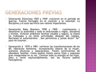  Generación Silenciosa 1925 y 1949 -crecieron en el período de
guerras. Fueron formados en el carácter y la voluntad. La
disciplina y el auto sacrificio son valores importantes.
 Generación Baby Boomers 1950 y 1969 – cuestionaron y
desafiaron la autoridad y todo lo relacionado a reglas, disciplina
y limites. Vivieron ambiente familiar estable y seguro, la mamá
no trabajaba y no tenía actividades después del colegio.
Rechazan el autoritarismo . Son permisivos y jamás dicen” no”
para no traumar.
 Generación X 1970 a 1981- sufrieron las transformaciones de los
60, liberación femenina, incorporación laboral de la mujer,
aumento divorcios y separaciones. Tienen sentimientos de
abandono familiar. Como padres tienen pocos hijos y expresan
gran inseguridad en su rol,. Centran toda su energía en los hijos,
pero a veces equivocadamente, son los futuros padres
helicópteros.
 