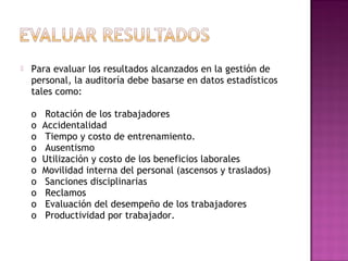  Para evaluar los resultados alcanzados en la gestión de
personal, la auditoría debe basarse en datos estadísticos
tales como:
o   Rotación de los trabajadores
o  Accidentalidad
o   Tiempo y costo de entrenamiento.
o   Ausentismo
o  Utilización y costo de los beneficios laborales
o  Movilidad interna del personal (ascensos y traslados)
o   Sanciones disciplinarias
o   Reclamos
o   Evaluación del desempeño de los trabajadores
o   Productividad por trabajador.
 