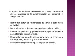 El equipo de auditores debe tener en cuenta la totalidad
de los aspectos de la administración de personal, y
asegurarse de:
 Identificar quién es responsable de llevar a cabo cada
actividad.
 Determinar los objetivos que persigue cada actividad.
 Revisar las políticas y procedimientos que se emplean
para alcanzar esos objetivos.
 Desarrollar un plan de acción para corregir errores en
los objetivos, políticas y procedimientos.
 Formular un seguimiento para el plan de acción.
 