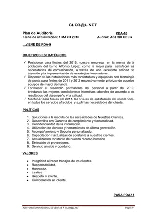 AUDITORIA OPERACIONAL DE VENTAS A GLOB@L.NET Página 11
GLOB@L.NET
Plan de Auditoría PDA-10
Fecha de actualización: 1 MAYO 2010 Auditor: ASTRID CELIN
…VIENE DE PDA-9
OBJETIVOS ESTRATÉGICOS
 Posicionar para finales del 2015, nuestra empresa en la mente de la
población del barrio Alfonso López, como la mejor para satisfacer las
necesidades de comunicación, a través de una excelente calidad de
atención y la implementación de estrategias innovadoras.
 Disponer de las instalaciones más confortables y equipadas con tecnología
de punta para finales de 2011 y 2012 respectivamente, priorizando aquellos
equipos de mayor demanda.
 Fortalecer el desarrollo permanente del personal a partir del 2010,
brindando las mejores condiciones e incentivos laborales de acuerdo a los
resultados del desempeño y la calidad.
 Mantener para finales del 2014, los niveles de satisfacción del cliente 95%,
en todas los servicios ofrecidos y suplir las necesidades del cliente.
POLÍTICAS
1. Soluciones a la medida de las necesidades de Nuestros Clientes.
2. Desarrollos con Garantía de cumplimiento y funcionalidad.
3. Confidencialidad de la información.
4. Utilización de técnicas y herramientas de última generación.
5. Acompañamiento y Soporte personalizado.
6. Capacitación y actualización constante a nuestros clientes.
7. Actualización constante de nuestro recurso humano.
8. Selección de proveedores.
9. Servicio amable y oportuno.
VALORES
Integridad al hacer trabajos de los clientes.
Responsabilidad.
Honradez.
Lealtad.
Respeto al cliente.
Colaboración al cliente.
PASA PDA-11
 