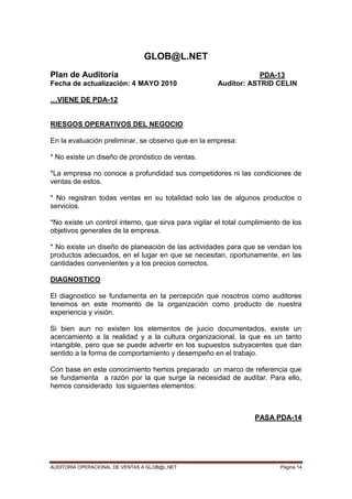 AUDITORIA OPERACIONAL DE VENTAS A GLOB@L.NET Página 14
GLOB@L.NET
Plan de Auditoría PDA-13
Fecha de actualización: 4 MAYO 2010 Auditor: ASTRID CELIN
…VIENE DE PDA-12
RIESGOS OPERATIVOS DEL NEGOCIO
En la evaluación preliminar, se observo que en la empresa:
* No existe un diseño de pronóstico de ventas.
*La empresa no conoce a profundidad sus competidores ni las condiciones de
ventas de estos.
* No registran todas ventas en su totalidad solo las de algunos productos o
servicios.
*No existe un control interno, que sirva para vigilar el total cumplimiento de los
objetivos generales de la empresa.
* No existe un diseño de planeación de las actividades para que se vendan los
productos adecuados, en el lugar en que se necesitan, oportunamente, en las
cantidades convenientes y a los precios correctos.
DIAGNOSTICO
El diagnostico se fundamenta en la percepción que nosotros como auditores
tenemos en este momento de la organización como producto de nuestra
experiencia y visión.
Si bien aun no existen los elementos de juicio documentados, existe un
acercamiento a la realidad y a la cultura organizacional, la que es un tanto
intangible, pero que se puede advertir en los supuestos subyacentes que dan
sentido a la forma de comportamiento y desempeño en el trabajo.
Con base en este conocimiento hemos preparado un marco de referencia que
se fundamenta a razón por la que surge la necesidad de auditar. Para ello,
hemos considerado los siguientes elementos:
PASA PDA-14
 