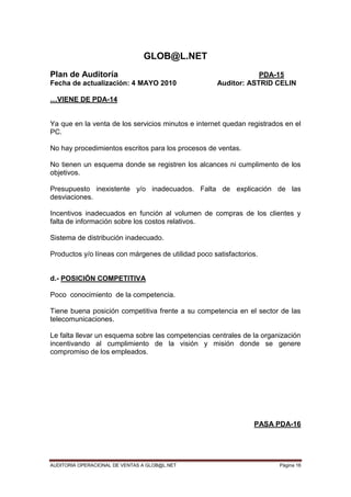 AUDITORIA OPERACIONAL DE VENTAS A GLOB@L.NET Página 16
GLOB@L.NET
Plan de Auditoría PDA-15
Fecha de actualización: 4 MAYO 2010 Auditor: ASTRID CELIN
…VIENE DE PDA-14
Ya que en la venta de los servicios minutos e internet quedan registrados en el
PC.
No hay procedimientos escritos para los procesos de ventas.
No tienen un esquema donde se registren los alcances ni cumplimento de los
objetivos.
Presupuesto inexistente y/o inadecuados. Falta de explicación de las
desviaciones.
Incentivos inadecuados en función al volumen de compras de los clientes y
falta de información sobre los costos relativos.
Sistema de distribución inadecuado.
Productos y/o líneas con márgenes de utilidad poco satisfactorios.
d.- POSICIÓN COMPETITIVA
Poco conocimiento de la competencia.
Tiene buena posición competitiva frente a su competencia en el sector de las
telecomunicaciones.
Le falta llevar un esquema sobre las competencias centrales de la organización
incentivando al cumplimiento de la visión y misión donde se genere
compromiso de los empleados.
PASA PDA-16
 