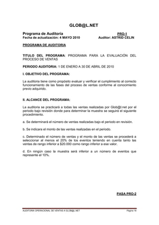 AUDITORIA OPERACIONAL DE VENTAS A GLOB@L.NET Página 18
GLOB@L.NET
Programa de Auditoría PRO-1
Fecha de actualización: 4 MAYO 2010 Auditor: ASTRID CELIN
PROGRAMA DE AUDITORIA
TITULO DEL PROGRAMA: PROGRAMA PARA LA EVALUACIÓN DEL
PROCESO DE VENTAS
PERIODO AUDITORIA: 1 DE ENERO A 30 DE ABRIL DE 2010
I. OBJETIVO DEL PROGRAMA:
La auditoria tiene como propósito evaluar y verificar el cumplimiento al correcto
funcionamiento de las fases del proceso de ventas conforme al conocimiento
previo adquirido.
II. ALCANCE DEL PROGRAMA:
La auditoria se practicará a todas las ventas realizadas por Glob@l.net por el
periodo bajo revisión donde para determinar la muestra se seguirá el siguiente
procedimiento.
a. Se determinará el número de ventas realizadas bajo el periodo en revisión.
b. Se indicara el monto de las ventas realizadas en el periodo.
c. Determinado el número de ventas y el monto de las ventas se procederá a
seleccionar al menos el 20% de los eventos teniendo en cuenta tanto las
ventas de rango inferior a $20.000 como rango inferior a ese valor.
d. En ningún caso la muestra será inferior a un número de eventos que
represente el 10%.
PASA PRO-2
 