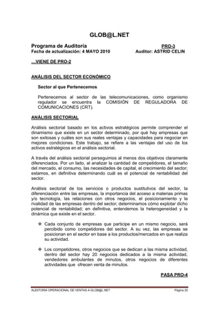 AUDITORIA OPERACIONAL DE VENTAS A GLOB@L.NET Página 20
GLOB@L.NET
Programa de Auditoría PRO-3
Fecha de actualización: 4 MAYO 2010 Auditor: ASTRID CELIN
…VIENE DE PRO-2
ANÁLISIS DEL SECTOR ECONÓMICO
Sector al que Pertenecemos
Pertenecemos al sector de las telecomunicaciones, como organismo
regulador se encuentra la COMISIÓN DE REGULADORA DE
COMUNICACIONES (CRT).
ANÁLISIS SECTORIAL
Análisis sectorial basado en los activos estratégicos permite comprender el
dinamismo que existe en un sector determinado, por qué hay empresas que
son exitosas y cuáles son sus reales ventajas y capacidades para negociar en
mejores condiciones. Este trabajo, se refiere a las ventajas del uso de los
activos estratégicos en el análisis sectorial.
A través del análisis sectorial perseguimos al menos dos objetivos claramente
diferenciados. Por un lado, al analizar la cantidad de competidores, el tamaño
del mercado, el consumo, las necesidades de capital, el crecimiento del sector;
estamos, en definitiva determinando cuál es el potencial de rentabilidad del
sector.
Análisis sectorial de los servicios o productos sustitutivos del sector, la
diferenciación entre las empresas, la importancia del acceso a materias primas
y/o tecnología, las relaciones con otros negocios, el posicionamiento y la
rivalidad de las empresas dentro del sector; determinamos cómo explotar dicho
potencial de rentabilidad; en definitiva, entendemos la heterogeneidad y la
dinámica que existe en el sector.
 Cada conjunto de empresas que participe en un mismo negocio, será
percibido como competidores del sector. A su vez, las empresas se
posicionan en el sector en base a los productos/mercados en que realiza
su actividad.
 Los competidores, otros negocios que se dedican a las misma actividad,
dentro del sector hay 20 negocios dedicados a la misma actividad,
vendedores ambulantes de minutos, otros negocios de diferentes
actividades que ofrecen venta de minutos.
PASA PRO-4
 