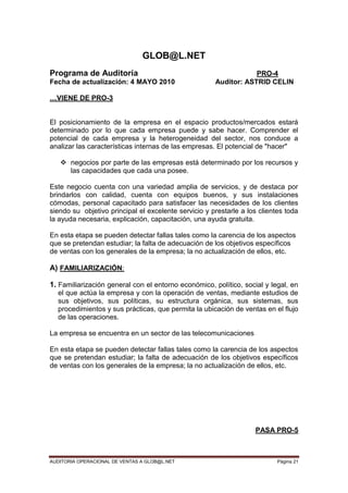 AUDITORIA OPERACIONAL DE VENTAS A GLOB@L.NET Página 21
GLOB@L.NET
Programa de Auditoría PRO-4
Fecha de actualización: 4 MAYO 2010 Auditor: ASTRID CELIN
…VIENE DE PRO-3
El posicionamiento de la empresa en el espacio productos/mercados estará
determinado por lo que cada empresa puede y sabe hacer. Comprender el
potencial de cada empresa y la heterogeneidad del sector, nos conduce a
analizar las características internas de las empresas. El potencial de "hacer"
 negocios por parte de las empresas está determinado por los recursos y
las capacidades que cada una posee.
Este negocio cuenta con una variedad amplia de servicios, y de destaca por
brindarlos con calidad, cuenta con equipos buenos, y sus instalaciones
cómodas, personal capacitado para satisfacer las necesidades de los clientes
siendo su objetivo principal el excelente servicio y prestarle a los clientes toda
la ayuda necesaria, explicación, capacitación, una ayuda gratuita.
En esta etapa se pueden detectar fallas tales como la carencia de los aspectos
que se pretendan estudiar; la falta de adecuación de los objetivos específicos
de ventas con los generales de la empresa; la no actualización de ellos, etc.
A) FAMILIARIZACIÓN:
1. Familiarización general con el entorno económico, político, social y legal, en
el que actúa la empresa y con la operación de ventas, mediante estudios de
sus objetivos, sus políticas, su estructura orgánica, sus sistemas, sus
procedimientos y sus prácticas, que permita la ubicación de ventas en el flujo
de las operaciones.
La empresa se encuentra en un sector de las telecomunicaciones
En esta etapa se pueden detectar fallas tales como la carencia de los aspectos
que se pretendan estudiar; la falta de adecuación de los objetivos específicos
de ventas con los generales de la empresa; la no actualización de ellos, etc.
PASA PRO-5
 