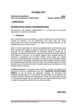 AUDITORIA OPERACIONAL DE VENTAS A GLOB@L.NET Página 24
GLOB@L.NET
Informe de Auditoría INA-2
Fecha de actualización: 4 MAYO 2010 Auditor: ASTRID CELIN
…VIENE DE INA-1
INFORME DE HALLAZGOS Y RECOMENDACIONES
Se encontró a las pruebas Irregularidades en la forma que se encuentra
registrado en la cámara de comercio.
1. GERENCIA
a) La compañía carece de políticas en cuanto al registro que se presenta en la
cámara de comercio, ya que observamos que tiene otras dos sedes
funcionando en la ciudad que carecen de registro mercantil, utilizando el del
establecimiento de comercio inicial.
b) El no tener registrados los otros dos establecimientos comerciales puede
tener implicaciones legales y generar situaciones que generen ya que La
matrícula de los establecimientos de comercio facilita la prueba de su
propiedad, mediante el certificado que expide la Cámara de Comercio. Mientras
esté vigente la matrícula, no se podrán registrar otros establecimientos de
comercio o sociedades con el mismo nombre. Evita multas que pueden
imponer la Superintendencia de Industria y Comercio o las autoridades locales.
Es una fuente de información comercial para quienes deseen conocer los datos
del establecimiento (actividad, ubicación, valor, etc.) Permite ingresar a la base
de datos de la Cámara de Comercio. Facilita la celebración de negocios con los
sectores público y privado.
c) Recomendación: la compañía debe proceder a cambiar su registro en la
cámara de comercio y establecerse como una SOCIEDAD POR ACCIONES
SIMPLE ya que se tienen las siguientes ventajas: Su estructura será
establecida libremente por lo que decidan los accionistas en los estatutos, sin
necesitar todos los órganos de administración: basta con que tenga al menos
un representante legal, con la posibilidad que esta representación pueda estar
a cargo de una persona natural o de una persona jurídica.
PASA INA-3
 