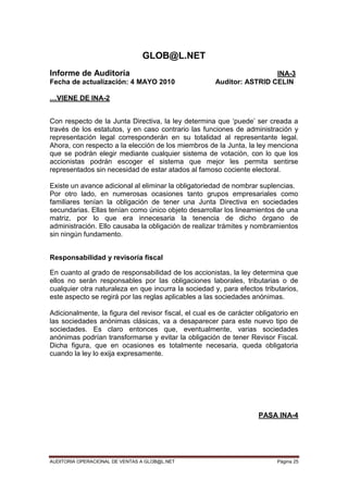 AUDITORIA OPERACIONAL DE VENTAS A GLOB@L.NET Página 25
GLOB@L.NET
Informe de Auditoría INA-3
Fecha de actualización: 4 MAYO 2010 Auditor: ASTRID CELIN
…VIENE DE INA-2
Con respecto de la Junta Directiva, la ley determina que „puede‟ ser creada a
través de los estatutos, y en caso contrario las funciones de administración y
representación legal corresponderán en su totalidad al representante legal.
Ahora, con respecto a la elección de los miembros de la Junta, la ley menciona
que se podrán elegir mediante cualquier sistema de votación, con lo que los
accionistas podrán escoger el sistema que mejor les permita sentirse
representados sin necesidad de estar atados al famoso cociente electoral.
Existe un avance adicional al eliminar la obligatoriedad de nombrar suplencias.
Por otro lado, en numerosas ocasiones tanto grupos empresariales como
familiares tenían la obligación de tener una Junta Directiva en sociedades
secundarias. Ellas tenían como único objeto desarrollar los lineamientos de una
matriz, por lo que era innecesaria la tenencia de dicho órgano de
administración. Ello causaba la obligación de realizar trámites y nombramientos
sin ningún fundamento.
Responsabilidad y revisoría fiscal
En cuanto al grado de responsabilidad de los accionistas, la ley determina que
ellos no serán responsables por las obligaciones laborales, tributarias o de
cualquier otra naturaleza en que incurra la sociedad y, para efectos tributarios,
este aspecto se regirá por las reglas aplicables a las sociedades anónimas.
Adicionalmente, la figura del revisor fiscal, el cual es de carácter obligatorio en
las sociedades anónimas clásicas, va a desaparecer para este nuevo tipo de
sociedades. Es claro entonces que, eventualmente, varias sociedades
anónimas podrían transformarse y evitar la obligación de tener Revisor Fiscal.
Dicha figura, que en ocasiones es totalmente necesaria, queda obligatoria
cuando la ley lo exija expresamente.
PASA INA-4
 