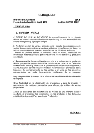AUDITORIA OPERACIONAL DE VENTAS A GLOB@L.NET Página 26
GLOB@L.NET
Informe de Auditoría INA-4
Fecha de actualización: 4 MAYO 2010 Auditor: ASTRID CELIN
…VIENE DE INA-3
2. GERENCIA – VENTAS
a) DISEÑO DE UN PLAN DE VENTAS La compañía carece de un plan de
ventas, en nuestra auditoria observamos que no hay un plan establecido con
detalle de objetivos y logros por cumplir.
b) No tener un plan de ventas dificulta como calcular las proyecciones de
ventas de una manera rápida y confiable, utilizando como fuentes de datos, ya
sea las transacciones de inventarios o la facturación de ventas realizadas.
También no permite estimar la demanda hacia el futuro, basándose en
información histórica generada por el movimiento de los servicios y productos
del módulo.
c) Recomendación: la compañía debe proceder a la elaboración de un plan de
ventas que permita apoyo a la toma de decisiones por parte de las Gerencias
de Mercadeo, Ventas y Producción al proveerlos con información congruente y
exacta, la cual se calcula utilizando modelos matemáticos de pronóstico, datos
históricos del comportamiento de las ventas y el juicio de los ejecutivos
representantes de cada departamento involucrado de la empresa.
Mayor seguridad en el manejo de la información relacionada con las ventas de
la empresa.
Gran flexibilidad en la elaboración de pronósticos y para la creación y
comparación de múltiples escenarios para efectos de análisis de ventas
proyectadas.
Apoya las decisiones del departamento de Ventas de una manera eficaz y
oportuna, al pronosticar los lineamientos de los productos y las demandas
establecidos dentro del Plan Maestro de Producción.
PASA INA-5
 