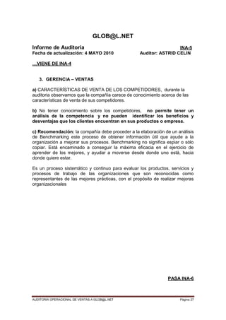 AUDITORIA OPERACIONAL DE VENTAS A GLOB@L.NET Página 27
GLOB@L.NET
Informe de Auditoría INA-5
Fecha de actualización: 4 MAYO 2010 Auditor: ASTRID CELIN
…VIENE DE INA-4
3. GERENCIA – VENTAS
a) CARACTERÍSTICAS DE VENTA DE LOS COMPETIDORES, durante la
auditoria observamos que la compañía carece de conocimiento acerca de las
características de venta de sus competidores.
b) No tener conocimiento sobre los competidores, no permite tener un
análisis de la competencia y no pueden identificar los beneficios y
desventajas que los clientes encuentran en sus productos o empresa.
c) Recomendación: la compañía debe proceder a la elaboración de un análisis
de Benchmarking este proceso de obtener información útil que ayude a la
organización a mejorar sus procesos. Benchmarking no significa espiar o sólo
copiar. Está encaminado a conseguir la máxima eficacia en el ejercicio de
aprender de los mejores, y ayudar a moverse desde donde uno está, hacia
donde quiere estar.
Es un proceso sistemático y continuo para evaluar los productos, servicios y
procesos de trabajo de las organizaciones que son reconocidas como
representantes de las mejores prácticas, con el propósito de realizar mejoras
organizacionales
PASA INA-6
 