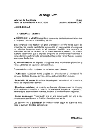 AUDITORIA OPERACIONAL DE VENTAS A GLOB@L.NET Página 28
GLOB@L.NET
Informe de Auditoría INA-6
Fecha de actualización: 4 MAYO 2010 Auditor: ASTRID CELIN
…VIENE DE INA-5
4. GERENCIA – VENTAS
a) PROMOCIÓN Y VENTAS durante el proceso de auditoría encontramos que
la compañía cuenta con promoción y ventas.
b) La empresa tiene diseñado un plan promociones dentro de las cuales se
encuentra, los volante publicitarios, descuentos en sus servicios o bonos para
los clientes fijando un monto en el consumo, también hace campaña de
promoción para el lanzamiento de un nuevo servicio o producto, En nuestra
auditoria observamos que la empresa programa las promociones de acuerdo al
comportamiento del mercado, para reactivar las ventas y crear flujo de ingresos
o recuperar la clientela.
c) Recomendación: la empresa Glob@l.net debe implementar promoción y
ventas utilizando las siguientes características.
Empleando las cuatro principales herramientas promocionales.
. Publicidad: Cualquier forma pagada de presentación y promoción no
personal de ideas, bienes o servicios por un patrocinador bien definido.
. Promoción de ventas: Incentivos de corto plazo para alentar las compras o
ventas de un producto o servicio.
. Relaciones públicas: La creación de buenas relaciones con los diversos
públicos de una compañía, la creación de una buena "imagen de corporación",
y el manejo o desmentido de rumores, historias o acontecimientos negativos.
. Ventas personales: Presentación oral en una conversación con uno o más
compradores posibles con la finalidad de realizar una venta
Los objetivos de la promoción de ventas varían según la audiencia meta
hacia la cual van dirigidas, por ejemplo:
PASA INA-7
 