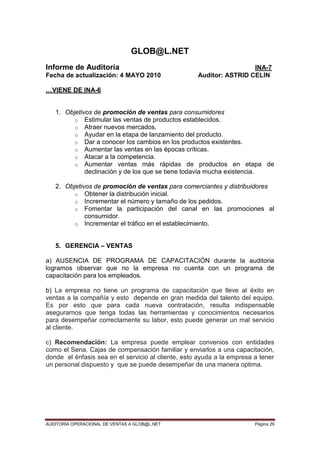 AUDITORIA OPERACIONAL DE VENTAS A GLOB@L.NET Página 29
GLOB@L.NET
Informe de Auditoría INA-7
Fecha de actualización: 4 MAYO 2010 Auditor: ASTRID CELIN
…VIENE DE INA-6
1. Objetivos de promoción de ventas para consumidores
o Estimular las ventas de productos establecidos.
o Atraer nuevos mercados.
o Ayudar en la etapa de lanzamiento del producto.
o Dar a conocer los cambios en los productos existentes.
o Aumentar las ventas en las épocas críticas.
o Atacar a la competencia.
o Aumentar ventas más rápidas de productos en etapa de
declinación y de los que se tiene todavía mucha existencia.
2. Objetivos de promoción de ventas para comerciantes y distribuidores
o Obtener la distribución inicial.
o Incrementar el número y tamaño de los pedidos.
o Fomentar la participación del canal en las promociones al
consumidor.
o Incrementar el tráfico en el establecimiento.
5. GERENCIA – VENTAS
a) AUSENCIA DE PROGRAMA DE CAPACITACIÓN durante la auditoria
logramos observar que no la empresa no cuenta con un programa de
capacitación para los empleados.
b) La empresa no tiene un programa de capacitación que lleve al éxito en
ventas a la compañía y esto depende en gran medida del talento del equipo.
Es por esto que para cada nueva contratación, resulta indispensable
asegurarnos que tenga todas las herramientas y conocimientos necesarios
para desempeñar correctamente su labor, esto puede generar un mal servicio
al cliente.
c) Recomendación: La empresa puede emplear convenios con entidades
como el Sena, Cajas de compensación familiar y enviarlos a una capacitación,
donde el énfasis sea en el servicio al cliente, esto ayuda a la empresa a tener
un personal dispuesto y que se puede desempeñar de una manera optima.
 