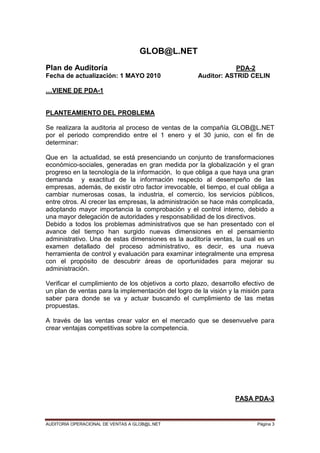 AUDITORIA OPERACIONAL DE VENTAS A GLOB@L.NET Página 3
GLOB@L.NET
Plan de Auditoría PDA-2
Fecha de actualización: 1 MAYO 2010 Auditor: ASTRID CELIN
…VIENE DE PDA-1
PLANTEAMIENTO DEL PROBLEMA
Se realizara la auditoria al proceso de ventas de la compañía GLOB@L.NET
por el periodo comprendido entre el 1 enero y el 30 junio, con el fin de
determinar:
Que en la actualidad, se está presenciando un conjunto de transformaciones
económico-sociales, generadas en gran medida por la globalización y el gran
progreso en la tecnología de la información, lo que obliga a que haya una gran
demanda y exactitud de la información respecto al desempeño de las
empresas, además, de existir otro factor irrevocable, el tiempo, el cual obliga a
cambiar numerosas cosas, la industria, el comercio, los servicios públicos,
entre otros. Al crecer las empresas, la administración se hace más complicada,
adoptando mayor importancia la comprobación y el control interno, debido a
una mayor delegación de autoridades y responsabilidad de los directivos.
Debido a todos los problemas administrativos que se han presentado con el
avance del tiempo han surgido nuevas dimensiones en el pensamiento
administrativo. Una de estas dimensiones es la auditoría ventas, la cual es un
examen detallado del proceso administrativo, es decir, es una nueva
herramienta de control y evaluación para examinar integralmente una empresa
con el propósito de descubrir áreas de oportunidades para mejorar su
administración.
Verificar el cumplimiento de los objetivos a corto plazo, desarrollo efectivo de
un plan de ventas para la implementación del logro de la visión y la misión para
saber para donde se va y actuar buscando el cumplimiento de las metas
propuestas.
A través de las ventas crear valor en el mercado que se desenvuelve para
crear ventajas competitivas sobre la competencia.
PASA PDA-3
 
